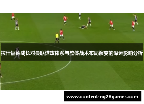 拉什福德成长对曼联进攻体系与整体战术布局演变的深远影响分析 拉什福德成长对曼联进攻体系与整体战术布局演变的深远影响分析